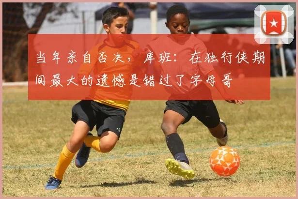 当年亲自否决，库班：在独行侠期间最大的遗憾是错过了字母哥